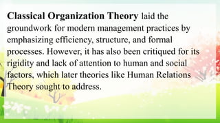Classical Organization Theory laid the
groundwork for modern management practices by
emphasizing efficiency, structure, and formal
processes. However, it has also been critiqued for its
rigidity and lack of attention to human and social
factors, which later theories like Human Relations
Theory sought to address.
 