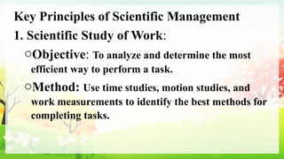 Key Principles of Scientific Management
1. Scientific Study of Work:
oObjective: To analyze and determine the most
efficient way to perform a task.
oMethod: Use time studies, motion studies, and
work measurements to identify the best methods for
completing tasks.
 