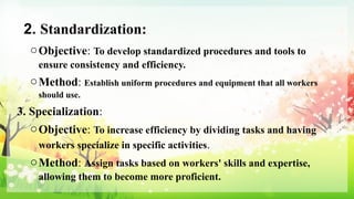 2. Standardization:
oObjective: To develop standardized procedures and tools to
ensure consistency and efficiency.
oMethod: Establish uniform procedures and equipment that all workers
should use.
3. Specialization:
oObjective: To increase efficiency by dividing tasks and having
workers specialize in specific activities.
oMethod: Assign tasks based on workers' skills and expertise,
allowing them to become more proficient.
 