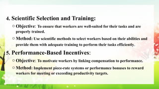 4. Scientific Selection and Training:
o Objective: To ensure that workers are well-suited for their tasks and are
properly trained.
o Method: Use scientific methods to select workers based on their abilities and
provide them with adequate training to perform their tasks efficiently.
5. Performance-Based Incentives:
o Objective: To motivate workers by linking compensation to performance.
o Method: Implement piece-rate systems or performance bonuses to reward
workers for meeting or exceeding productivity targets.
 
