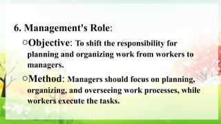 6. Management's Role:
oObjective: To shift the responsibility for
planning and organizing work from workers to
managers.
oMethod: Managers should focus on planning,
organizing, and overseeing work processes, while
workers execute the tasks.
 