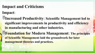 Impact and Criticisms
Impact:
Increased Productivity: Scientific Management led to
significant improvements in productivity and efficiency
in manufacturing and other industries.
Foundation for Modern Management: The principles
of Scientific Management laid the groundwork for later
management theories and practices.
 