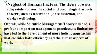 Neglect of Human Factors: The theory does not
adequately address the social and psychological aspects
of work, such as motivation, job satisfaction, and
worker well-being.
Overall, while Scientific Management Theory has had a
profound impact on management practices, its limitations
have led to the development of more holistic approaches
that consider both efficiency and the human aspects of
work.
 