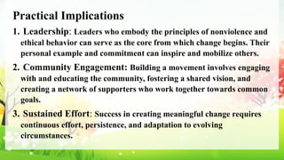Practical Implications
1. Leadership: Leaders who embody the principles of nonviolence and
ethical behavior can serve as the core from which change begins. Their
personal example and commitment can inspire and mobilize others.
2. Community Engagement: Building a movement involves engaging
with and educating the community, fostering a shared vision, and
creating a network of supporters who work together towards common
goals.
3. Sustained Effort: Success in creating meaningful change requires
continuous effort, persistence, and adaptation to evolving
circumstances.
 