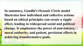 In summary, Gandhi's Oceanic Circle model
illustrates how individual and collective actions
based on ethical principles can create a ripple
effect, leading to widespread social and political
change. It emphasizes the power of nonviolence,
moral authority, and patient, persistent efforts in
achieving transformative goals.
 