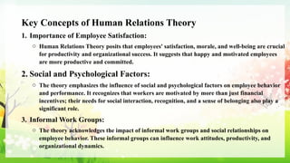 Key Concepts of Human Relations Theory
1. Importance of Employee Satisfaction:
o Human Relations Theory posits that employees' satisfaction, morale, and well-being are crucial
for productivity and organizational success. It suggests that happy and motivated employees
are more productive and committed.
2. Social and Psychological Factors:
o The theory emphasizes the influence of social and psychological factors on employee behavior
and performance. It recognizes that workers are motivated by more than just financial
incentives; their needs for social interaction, recognition, and a sense of belonging also play a
significant role.
3. Informal Work Groups:
o The theory acknowledges the impact of informal work groups and social relationships on
employee behavior. These informal groups can influence work attitudes, productivity, and
organizational dynamics.
 