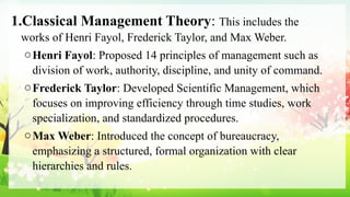 1.Classical Management Theory: This includes the
works of Henri Fayol, Frederick Taylor, and Max Weber.
oHenri Fayol: Proposed 14 principles of management such as
division of work, authority, discipline, and unity of command.
oFrederick Taylor: Developed Scientific Management, which
focuses on improving efficiency through time studies, work
specialization, and standardized procedures.
oMax Weber: Introduced the concept of bureaucracy,
emphasizing a structured, formal organization with clear
hierarchies and rules.
 