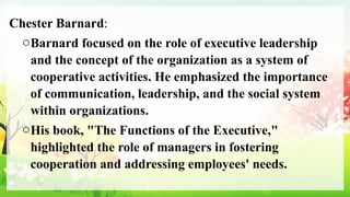 Chester Barnard:
oBarnard focused on the role of executive leadership
and the concept of the organization as a system of
cooperative activities. He emphasized the importance
of communication, leadership, and the social system
within organizations.
oHis book, "The Functions of the Executive,"
highlighted the role of managers in fostering
cooperation and addressing employees' needs.
 
