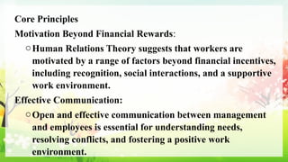 Core Principles
Motivation Beyond Financial Rewards:
oHuman Relations Theory suggests that workers are
motivated by a range of factors beyond financial incentives,
including recognition, social interactions, and a supportive
work environment.
Effective Communication:
oOpen and effective communication between management
and employees is essential for understanding needs,
resolving conflicts, and fostering a positive work
environment.
 