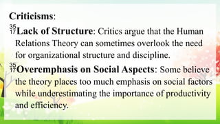 Criticisms:
Lack of Structure: Critics argue that the Human
Relations Theory can sometimes overlook the need
for organizational structure and discipline.
Overemphasis on Social Aspects: Some believe
the theory places too much emphasis on social factors
while underestimating the importance of productivity
and efficiency.
 