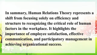 In summary, Human Relations Theory represents a
shift from focusing solely on efficiency and
structure to recognizing the critical role of human
factors in the workplace. It highlights the
importance of employee satisfaction, effective
communication, and participatory management in
achieving organizational success.
 