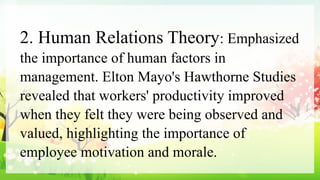 2. Human Relations Theory: Emphasized
the importance of human factors in
management. Elton Mayo's Hawthorne Studies
revealed that workers' productivity improved
when they felt they were being observed and
valued, highlighting the importance of
employee motivation and morale.
 
