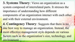 3. Systems Theory: Views an organization as a
system composed of interrelated parts. It stresses the
importance of understanding how different
components of an organization interact with each other
and with their external environment.
4. Contingency Theory: Suggests that there is no
one best way to manage an organization. Instead, the
most effective management style depends on various
factors such as the organization’s size, technology, and
environment.
 