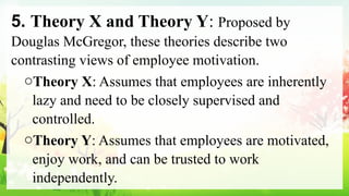 5. Theory X and Theory Y: Proposed by
Douglas McGregor, these theories describe two
contrasting views of employee motivation.
oTheory X: Assumes that employees are inherently
lazy and need to be closely supervised and
controlled.
oTheory Y: Assumes that employees are motivated,
enjoy work, and can be trusted to work
independently.
 