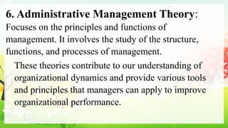 6. Administrative Management Theory:
Focuses on the principles and functions of
management. It involves the study of the structure,
functions, and processes of management.
These theories contribute to our understanding of
organizational dynamics and provide various tools
and principles that managers can apply to improve
organizational performance.
 
