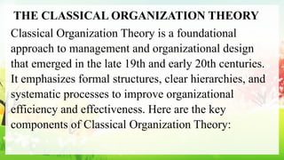 THE CLASSICAL ORGANIZATION THEORY
Classical Organization Theory is a foundational
approach to management and organizational design
that emerged in the late 19th and early 20th centuries.
It emphasizes formal structures, clear hierarchies, and
systematic processes to improve organizational
efficiency and effectiveness. Here are the key
components of Classical Organization Theory:
 