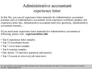 Administrative accountant 
experience letter 
In this file, you can ref experience letter materials for Administrative accountant 
position such as Administrative accountant work experience certificate samples, job 
experience letter tips, Administrative accountant interview questions, Administrative 
accountant resumes… 
If you need more experience letter materials for Administrative accountant as 
following, please visit: experienceletter.info 
• Top 6 experience letter samples 
• Top 32 recruitment forms 
• Top 7 cover letter samples 
• Top 8 resumes samples 
• Free ebook: 75 interview questions and answers 
• Top 12 secrets to win every job interviews 
For top materials: top 6 experience letter samples, top 8 resumes samples, free ebook: 75 interview questions and answers 
Pls visit: experienceletter.info 
Interview questions and answers – free download/ pdf and ppt file 
 