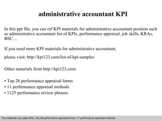 administrative accountant KPI 
In this ppt file, you can ref KPI materials for administrative accountant position such 
as administrative accountant list of KPIs, performance appraisal, job skills, KRAs, 
BSC… 
If you need more KPI materials for administrative accountant, 
please visit: http://kpi123.com/list-of-kpi-samples 
Other materials from http://kpi123.com: 
• Top 28 performance appraisal forms 
• 11 performance appraisal methods 
• 1125 performance review phrases 
Top materials: top sales KPIs, Top 28 performance appraisal forms, 11 performance appraisal methods 
Interview questions and answers – free download/ pdf and ppt file 
 