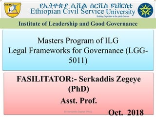 Masters Program of ILG
Legal Frameworks for Governance (LGG-
5011)
FASILITATOR:- Serkaddis Zegeye
(PhD)
Asst. Prof.
Oct. 2018
Institute of Leadership and Good Governance
By Serkaddis Zegeye (PhD)
 