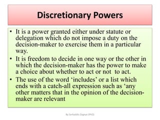 Discretionary Powers
• It is a power granted either under statute or
delegation which do not impose a duty on the
decision-maker to exercise them in a particular
way.
• It is freedom to decide in one way or the other in
which the decision-maker has the power to make
a choice about whether to act or not to act.
• The use of the word ‘includes’ or a list which
ends with a catch-all expression such as ‘any
other matters that in the opinion of the decision-
maker are relevant
By Serkaddis Zegeye (PhD)
 