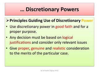 … Discretionary Powers
Principles Guiding Use of Discretionary Power
• Use discretionary power in good faith and for a
proper purpose.
• Any decision must be based on logical
justifications and consider only relevant issues
• Give proper, genuine and realistic consideration
to the merits of the particular case.
By Serkaddis Zegeye (PhD)
 