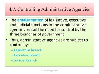4.7. Controlling Administrative Agencies
• The amalgamation of legislative, executive
and judicial functions in the administrative
agencies entail the need for control by the
three branches of government
• Thus, administrative agencies are subject to
control by:-
– Legislative branch
– Executive branch
– Judicial branch
By Serkaddis Zegeye (PhD)
 