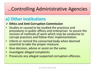 …Controlling Administrative Agencies
e) Other Institutions
 Ethics and Anti-Corruption Commission
• Studies or caused to be studied the practices and
procedures in public offices and enterprises to secure the
revision of methods of work which may be conducive to
corrupt practices and follow their implementation.
• Inform or remind the concerned body when deemed
essential to take the proper measure.
• Give decision, advise or assist on the same.
• Investigate alleged complaints
• Prosecute any alleged suspected corruption offences.
By Serkaddis Zegeye (PhD)
 