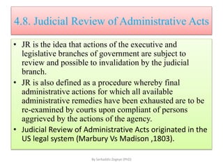 4.8. Judicial Review of Administrative Acts
• JR is the idea that actions of the executive and
legislative branches of government are subject to
review and possible to invalidation by the judicial
branch.
• JR is also defined as a procedure whereby final
administrative actions for which all available
administrative remedies have been exhausted are to be
re-examined by courts upon compliant of persons
aggrieved by the actions of the agency.
• Judicial Review of Administrative Acts originated in the
US legal system (Marbury Vs Madison ,1803).
By Serkaddis Zegeye (PhD)
 