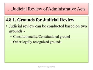 …Judicial Review of Administrative Acts
4.8.1. Grounds for Judicial Review
• Judicial review can be conducted based on two
grounds:-
– Constitutionality/Constitutional ground
– Other legally recognized grounds.
By Serkaddis Zegeye (PhD)
 