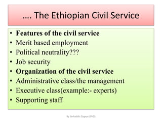 …. The Ethiopian Civil Service
• Features of the civil service
• Merit based employment
• Political neutrality???
• Job security
• Organization of the civil service
• Administrative class/the management
• Executive class(example:- experts)
• Supporting staff
By Serkaddis Zegeye (PhD)
 