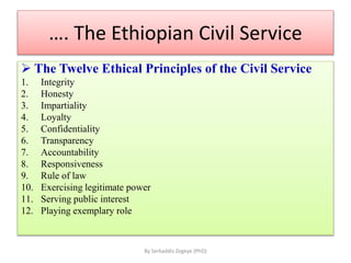 …. The Ethiopian Civil Service
 The Twelve Ethical Principles of the Civil Service
1. Integrity
2. Honesty
3. Impartiality
4. Loyalty
5. Confidentiality
6. Transparency
7. Accountability
8. Responsiveness
9. Rule of law
10. Exercising legitimate power
11. Serving public interest
12. Playing exemplary role
By Serkaddis Zegeye (PhD)
 