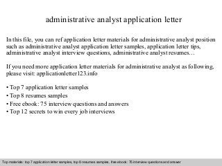 administrative analyst application letter 
In this file, you can ref application letter materials for administrative analyst position 
such as administrative analyst application letter samples, application letter tips, 
administrative analyst interview questions, administrative analyst resumes… 
If you need more application letter materials for administrative analyst as following, 
please visit: applicationletter123.info 
• Top 7 application letter samples 
• Top 8 resumes samples 
• Free ebook: 75 interview questions and answers 
• Top 12 secrets to win every job interviews 
Top materials: top 7 application letter samples, top 8 resumes samples, free ebook: 75 interview questions and answer 
Interview questions and answers – free download/ pdf and ppt file 
 