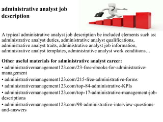 administrative analyst job 
description 
A typical administrative analyst job description be included elements such as: 
administrative analyst duties, administrative analyst qualifications, 
administrative analyst traits, administrative analyst job information, 
administrative analyst templates, administrative analyst work conditions… 
Other useful materials for administrative analyst career: 
• administrativemanagement123.com/23-free-ebooks-for-administrative-management 
• administrativemanagement123.com/215-free-administrative-forms 
• administrativemanagement123.com/top-84-administrative-KPIs 
• administrativemanagement123.com/top-17-administrative-management-job-descriptions 
• administrativemanagement123.com/98-administrative-interview-questions-and- 
answers 
 