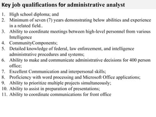 Key job qualifications for administrative analyst 
1. High school diploma; and 
2. Minimum of seven (7) years demonstrating below abilities and experience 
in a related field.. 
3. Ability to coordinate meetings between high-level personnel from various 
Intelligence 
4. CommunityComponents; 
5. Detailed knowledge of federal, law enforcement, and intelligence 
administrative procedures and systems; 
6. Ability to make and communicate administrative decisions for 400 person 
office; 
7. Excellent Communication and interpersonal skills; 
8. Proficiency with word processing and Microsoft Office applications; 
9. Ability to prioritize multiple projects simultaneously; 
10. Ability to assist in preparation of presentations; 
11. Ability to coordinate communications for front office 
 