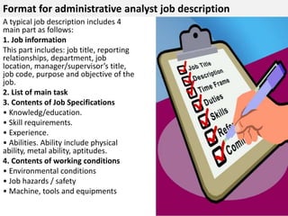 Format for administrative analyst job description 
A typical job description includes 4 
main part as follows: 
1. Job information 
This part includes: job title, reporting 
relationships, department, job 
location, manager/supervisor’s title, 
job code, purpose and objective of the 
job. 
2. List of main task 
3. Contents of Job Specifications 
• Knowledg/education. 
• Skill requirements. 
• Experience. 
• Abilities. Ability include physical 
ability, metal ability, aptitudes. 
4. Contents of working conditions 
• Environmental conditions 
• Job hazards / safety 
• Machine, tools and equipments 
 