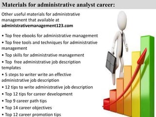 Materials for administrative analyst career: 
Other useful materials for administrative 
management that available at 
administrativemanagement123.com 
• Top free ebooks for administrative management 
• Top free tools and techniques for administrative 
management 
• Top skills for administrative management 
• Top free administrative job description 
templates 
• 5 steps to writer write an effective 
administrative job description 
• 12 tips to write administrative job description 
• Top 12 tips for career development 
• Top 9 career path tips 
• Top 14 career objectives 
• Top 12 career promotion tips 
 