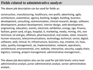Fields related to administrative analyst: 
The above job description can be used for fields as: 
construction, manufacturing, healthcare, non profit, advertising, agile, 
architecture, automotive, agency, banking, budget, building, business 
development, consulting, communication, clinical research, design, software 
development, product development, interior design, web development, 
engineering, education, events, electrical, exhibition, energy, ngo, finance, 
fashion, green card, oil gas, hospital, it, marketing, media, mining, nhs, non 
technical, oil and gas, offshore, pharmaceutical, real estate, retail, research, 
human resources, telecommunications, technology, technical, senior, digital, 
software, web, clinical, hr, infrastructure, business, erp, creative, ict, hvac, 
sales, quality management, uk, implementation, network, operations, 
architectural, environmental, crm, website, interactive, security, supply chain, 
logistics, training, project management, administrative management… 
The above job description also can be used for job title levels: entry level 
administrative analyst, junior administrative analyst, senior administrative 
analyst… 
