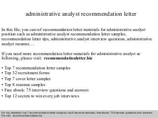 Interview questions and answers – free download/ pdf and ppt file
administrative analyst recommendation letter
In this file, you can ref recommendation letter materials for administrative analyst
position such as administrative analyst recommendation letter samples,
recommendation letter tips, administrative analyst interview questions, administrative
analyst resumes…
If you need more recommendation letter materials for administrative analyst as
following, please visit: recommendationletter.biz
• Top 7 recommendation letter samples
• Top 32 recruitment forms
• Top 7 cover letter samples
• Top 8 resumes samples
• Free ebook: 75 interview questions and answers
• Top 12 secrets to win every job interviews
For top materials: top 7 recommendation letter samples, top 8 resumes samples, free ebook: 75 interview questions and answers
Pls visit: recommendationletter.biz
 
