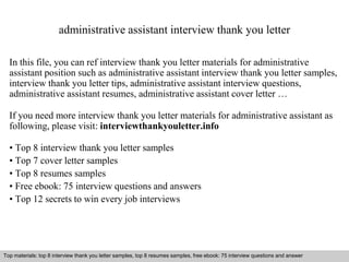 administrative assistant interview thank you letter 
In this file, you can ref interview thank you letter materials for administrative 
assistant position such as administrative assistant interview thank you letter samples, 
interview thank you letter tips, administrative assistant interview questions, 
administrative assistant resumes, administrative assistant cover letter … 
If you need more interview thank you letter materials for administrative assistant as 
following, please visit: interviewthankyouletter.info 
• Top 8 interview thank you letter samples 
• Top 7 cover letter samples 
• Top 8 resumes samples 
• Free ebook: 75 interview questions and answers 
• Top 12 secrets to win every job interviews 
Top materials: top 8 interview thank you letter samples, top 8 resumes samples, free ebook: 75 interview questions and answer 
Interview questions and answers – free download/ pdf and ppt file 
 