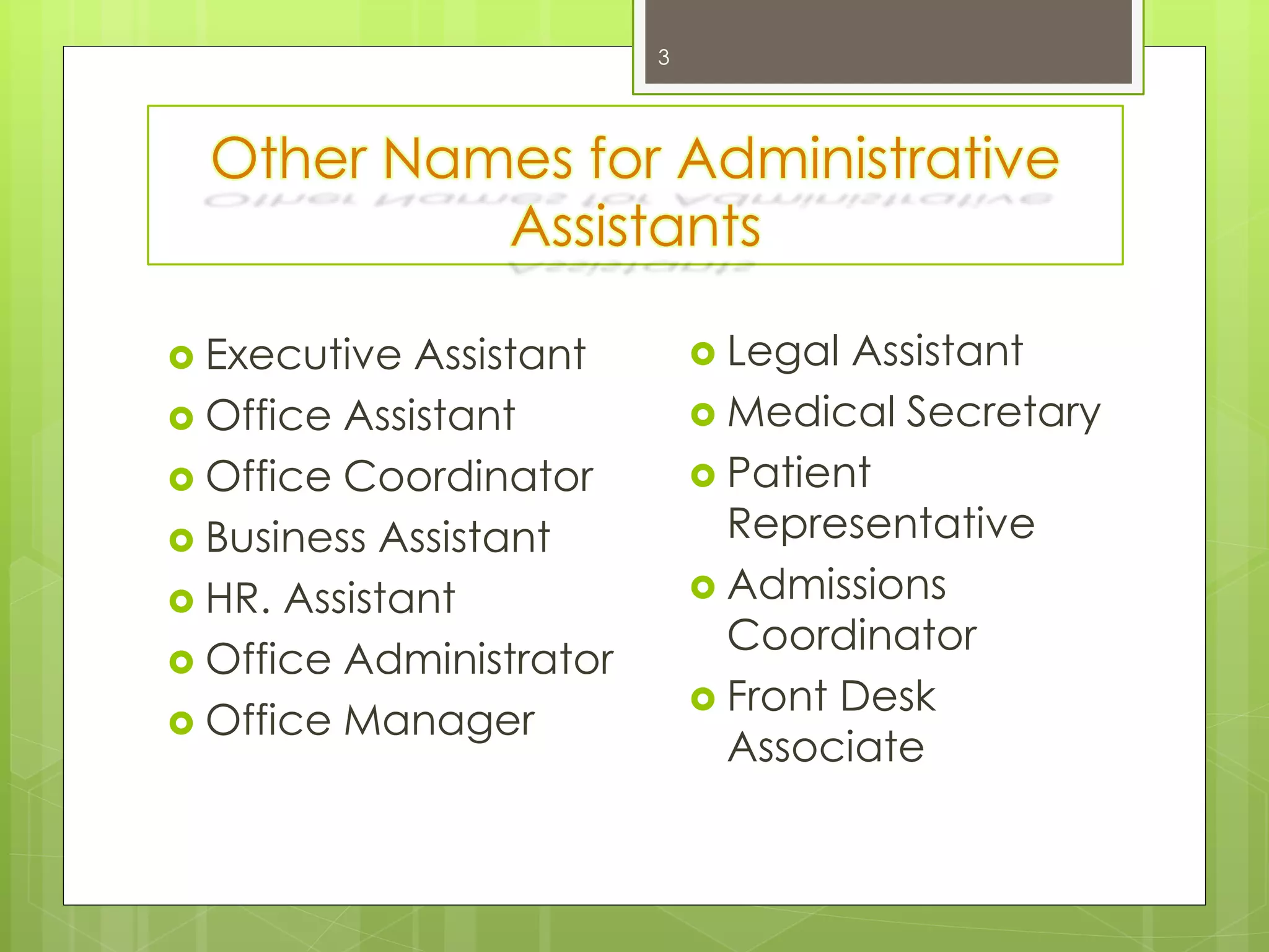 Other Names for Administrative
Assistants
3
 Legal Assistant
 Medical Secretary
 Patient
Representative
 Admissions
Coordinator
 Front Desk
Associate
 Executive Assistant
 Office Assistant
 Office Coordinator
 Business Assistant
 HR. Assistant
 Office Administrator
 Office Manager
 