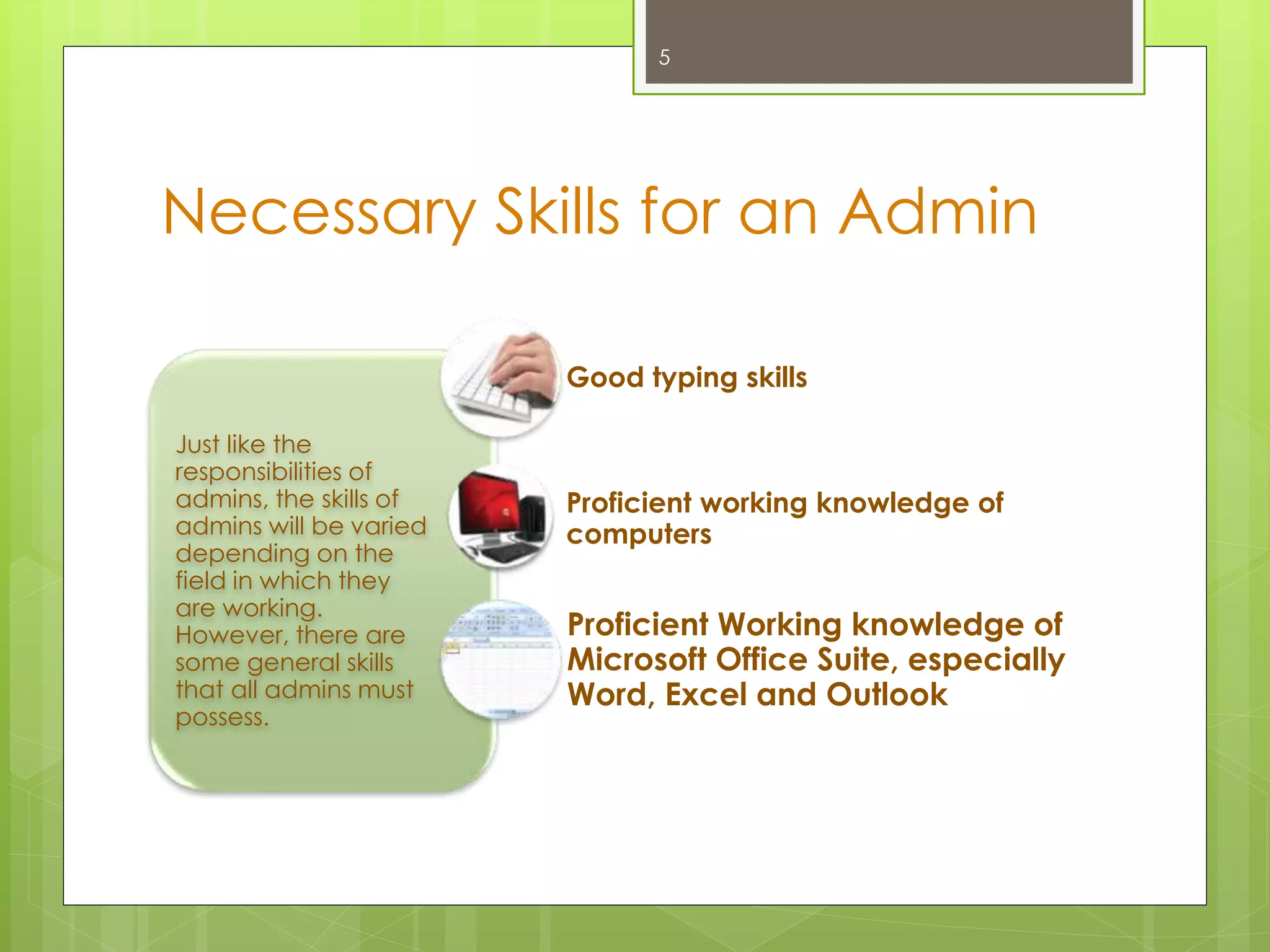 Necessary Skills for an Admin
Just like the
responsibilities of
admins, the skills of
admins will be varied
depending on the
field in which they
are working.
However, there are
some general skills
that all admins must
possess.
Good typing skills
Proficient working knowledge of
computers
Proficient Working knowledge of
Microsoft Office Suite, especially
Word, Excel and Outlook
5
 