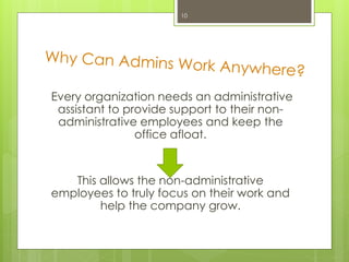 Every organization needs an administrative
assistant to provide support to their non-
administrative employees and keep the
office afloat.
This allows the non-administrative
employees to truly focus on their work and
help the company grow.
10
 