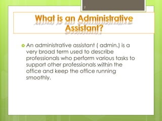  An administrative assistant ( admin.) is a
very broad term used to describe
professionals who perform various tasks to
support other professionals within the
office and keep the office running
smoothly.
2
 