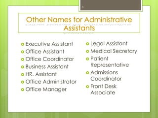 Other Names for Administrative
Assistants
3
 Legal Assistant
 Medical Secretary
 Patient
Representative
 Admissions
Coordinator
 Front Desk
Associate
 Executive Assistant
 Office Assistant
 Office Coordinator
 Business Assistant
 HR. Assistant
 Office Administrator
 Office Manager
 