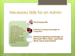 Necessary Skills for an Admin
Just like the
responsibilities of
admins, the skills of
admins will be varied
depending on the
field in which they
are working.
However, there are
some general skills
that all admins must
possess.
Good typing skills
Proficient working knowledge of
computers
Proficient Working knowledge of
Microsoft Office Suite, especially
Word, Excel and Outlook
5
 