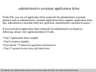 administrative assistant application letter 
In this file, you can ref application letter materials for administrative assistant 
position such as administrative assistant application letter samples, application letter 
tips, administrative assistant interview questions, administrative assistant resumes… 
If you need more application letter materials for administrative assistant as 
following, please visit: applicationletter123.info 
• Top 7 application letter samples 
• Top 8 resumes samples 
• Free ebook: 75 interview questions and answers 
• Top 12 secrets to win every job interviews 
Top materials: top 7 application letter samples, top 8 resumes samples, free ebook: 75 interview questions and answer 
Interview questions and answers – free download/ pdf and ppt file 
 