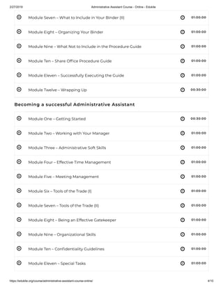 2/27/2019 Administrative Assistant Course - Online - Edukite
https://edukite.org/course/administrative-assistant-course-online/ 4/10
 
 
 
 
 
 
 
 
 
 
 
 
 
 
 
 
 
Module Seven – What to Include in Your Binder (II) 01:00:00
Module Eight – Organizing Your Binder 01:00:00
Module Nine – What Not to Include in the Procedure Guide 01:00:00
Module Ten – Share Of ce Procedure Guide 01:00:00
Module Eleven – Successfully Executing the Guide 01:00:00
Module Twelve – Wrapping Up 00:30:00
Becoming a successful Administrative Assistant
Module One – Getting Started 00:30:00
Module Two – Working with Your Manager 01:00:00
Module Three – Administrative Soft Skills 01:00:00
Module Four – Effective Time Management 01:00:00
Module Five – Meeting Management 01:00:00
Module Six – Tools of the Trade (I) 01:00:00
Module Seven – Tools of the Trade (II) 01:00:00
Module Eight – Being an Effective Gatekeeper 01:00:00
Module Nine – Organizational Skills 01:00:00
Module Ten – Con dentiality Guidelines 01:00:00
Module Eleven – Special Tasks 01:00:00
 