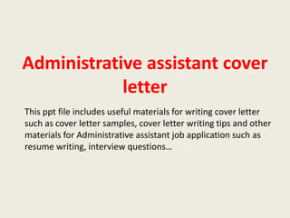 Administrative assistant cover
letter
This ppt file includes useful materials for writing cover letter
such as cover letter samples, cover letter writing tips and other
materials for Administrative assistant job application such as
resume writing, interview questions…

 