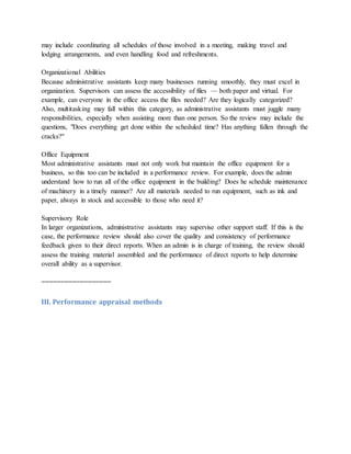 may include coordinating all schedules of those involved in a meeting, making travel and
lodging arrangements, and even handling food and refreshments.
Organizational Abilities
Because administrative assistants keep many businesses running smoothly, they must excel in
organization. Supervisors can assess the accessibility of files — both paper and virtual. For
example, can everyone in the office access the files needed? Are they logically categorized?
Also, multitasking may fall within this category, as administrative assistants must juggle many
responsibilities, especially when assisting more than one person. So the review may include the
questions, "Does everything get done within the scheduled time? Has anything fallen through the
cracks?"
Office Equipment
Most administrative assistants must not only work but maintain the office equipment for a
business, so this too can be included in a performance review. For example, does the admin
understand how to run all of the office equipment in the building? Does he schedule maintenance
of machinery in a timely manner? Are all materials needed to run equipment, such as ink and
paper, always in stock and accessible to those who need it?
Supervisory Role
In larger organizations, administrative assistants may supervise other support staff. If this is the
case, the performance review should also cover the quality and consistency of performance
feedback given to their direct reports. When an admin is in charge of training, the review should
assess the training material assembled and the performance of direct reports to help determine
overall ability as a supervisor.
==================
III. Performance appraisal methods
 