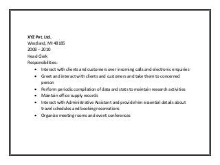 XYZ Pvt. Ltd.
Westland, MI 48185
2008 – 2010
Head Clerk
Responsibilities:
 Interact with clients and customers over incoming calls and electronic enquiries
 Greet and interact with clients and customers and take them to concerned
person
 Perform periodic compilation of data and stats to maintain research activities
 Maintain office supply records
 Interact with Administrative Assistant and provide him essential details about
travel schedules and booking reservations
 Organize meeting rooms and event conferences
 